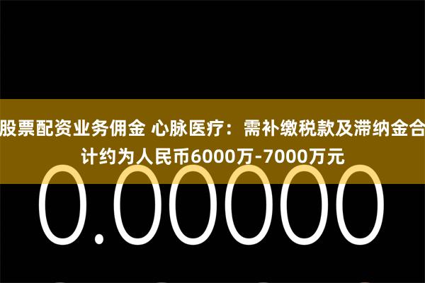 股票配资业务佣金 心脉医疗：需补缴税款及滞纳金合计约为人民币6000万-7000万元