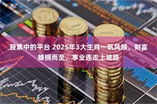 股票中的平台 2025年3大生肖一帆风顺，财富蜂拥而至，事业连走上坡路