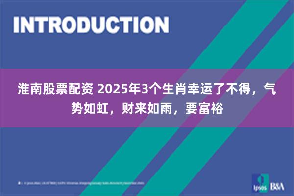 淮南股票配资 2025年3个生肖幸运了不得，气势如虹，财来如雨，要富裕