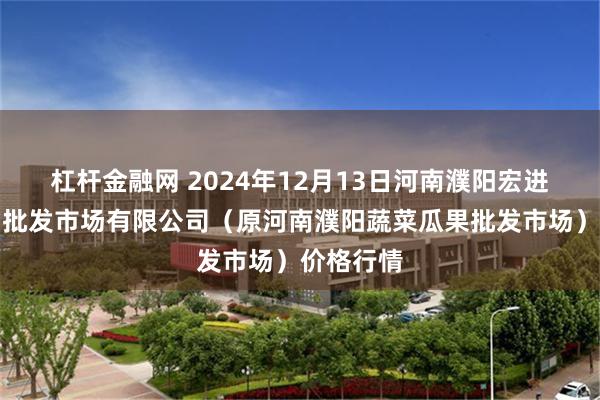 杠杆金融网 2024年12月13日河南濮阳宏进农副产品批发市场有限公司（原河南濮阳蔬菜瓜果批发市场）价格行情