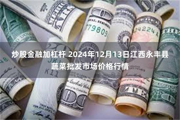 炒股金融加杠杆 2024年12月13日江西永丰县蔬菜批发市场价格行情