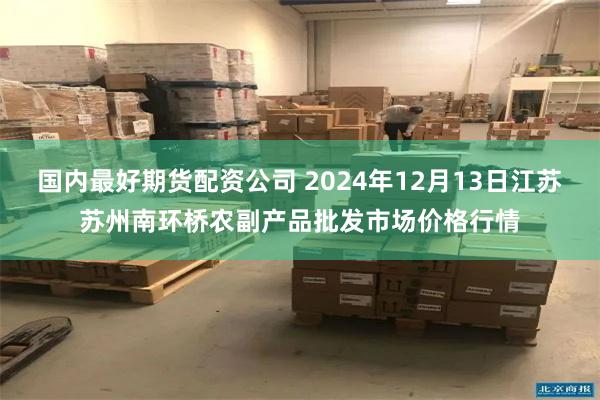 国内最好期货配资公司 2024年12月13日江苏苏州南环桥农副产品批发市场价格行情