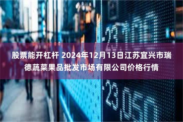 股票能开杠杆 2024年12月13日江苏宜兴市瑞德蔬菜果品批发市场有限公司价格行情