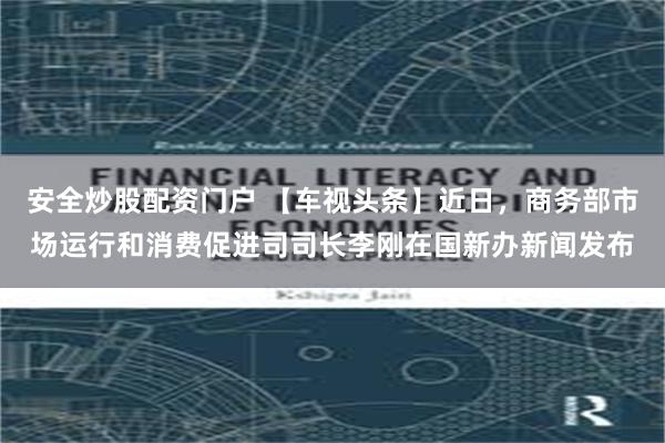 安全炒股配资门户 【车视头条】近日，商务部市场运行和消费促进司司长李刚在国新办新闻发布