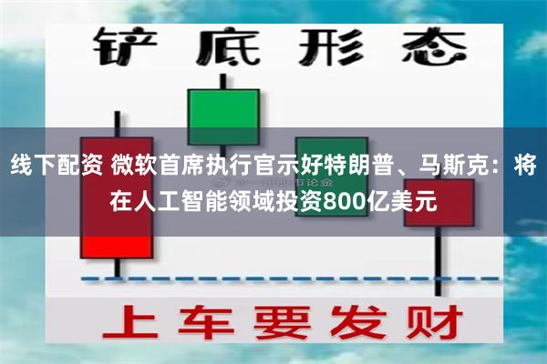 线下配资 微软首席执行官示好特朗普、马斯克：将在人工智能领域投资800亿美元