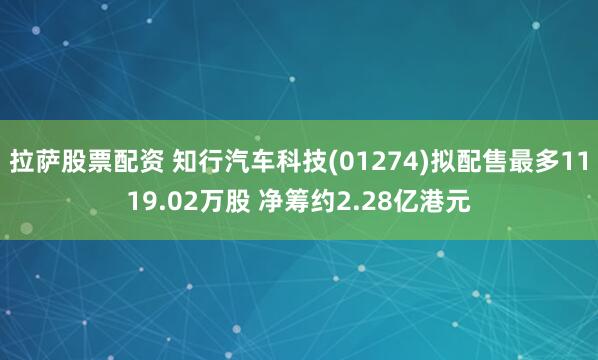 拉萨股票配资 知行汽车科技(01274)拟配售最多1119.02万股 净筹约2.28亿港元