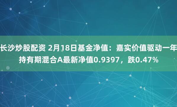 长沙炒股配资 2月18日基金净值：嘉实价值驱动一年持有期混合A最新净值0.9397，跌0.47%