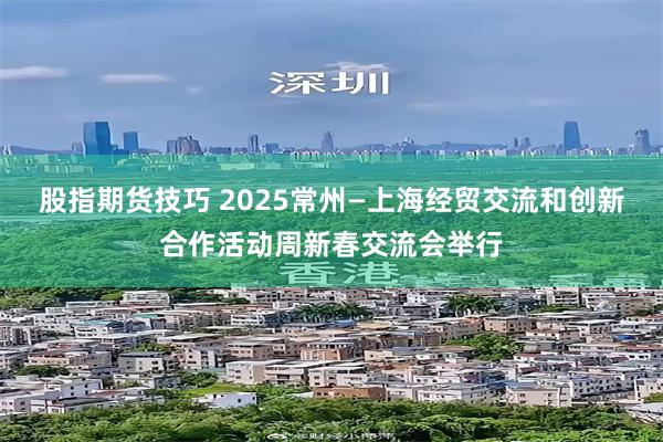 股指期货技巧 2025常州—上海经贸交流和创新合作活动周新春交流会举行