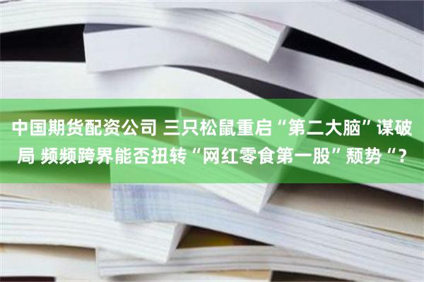 中国期货配资公司 三只松鼠重启“第二大脑”谋破局 频频跨界能否扭转“网红零食第一股”颓势“？