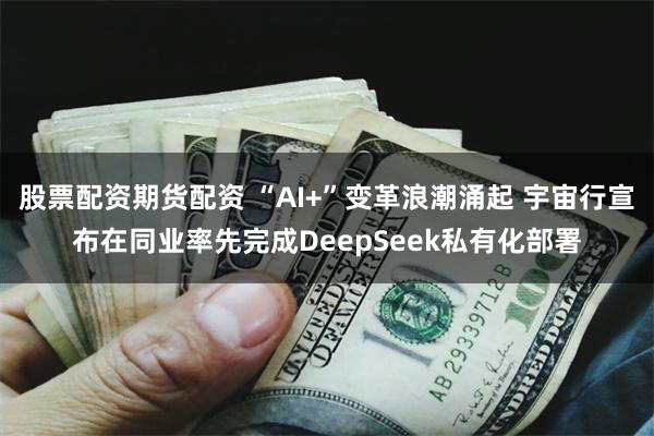 股票配资期货配资 “AI+”变革浪潮涌起 宇宙行宣布在同业率先完成DeepSeek私有化部署