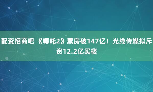 配资招商吧 《哪吒2》票房破147亿！光线传媒拟斥资12.2亿买楼