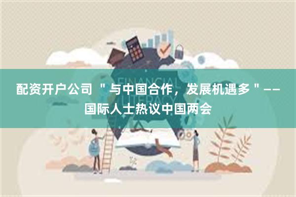 配资开户公司 ＂与中国合作，发展机遇多＂——国际人士热议中国两会