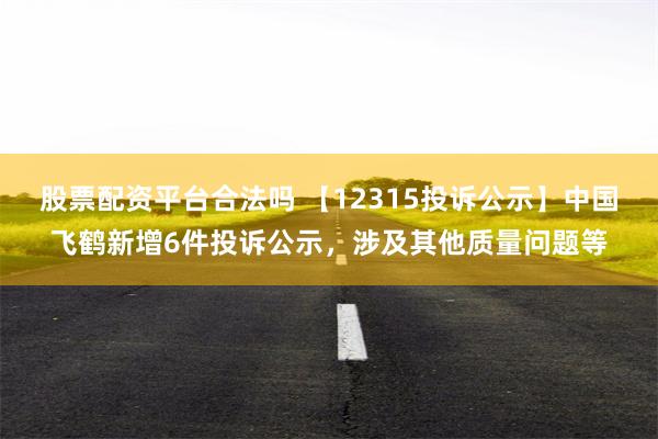 股票配资平台合法吗 【12315投诉公示】中国飞鹤新增6件投诉公示，涉及其他质量问题等