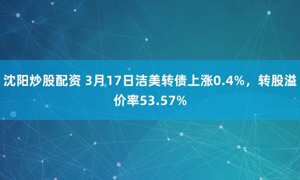 沈阳炒股配资 3月17日洁美转债上涨0.4%，转股溢价率53.57%